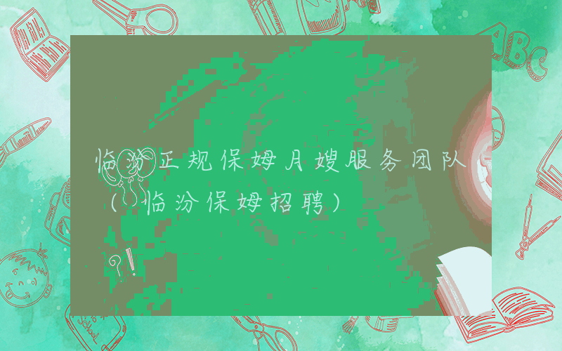 临汾正规保姆月嫂服务团队 (临汾保姆招聘)